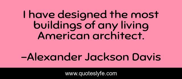 I have designed the most buildings of any living American architect.