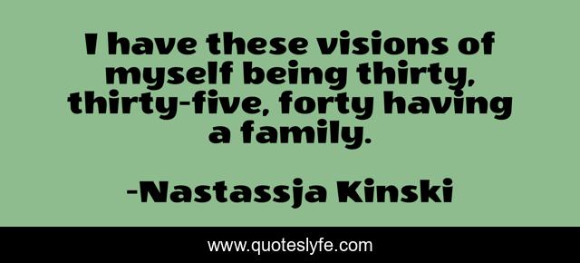 I have these visions of myself being thirty, thirty-five, forty having a family.
