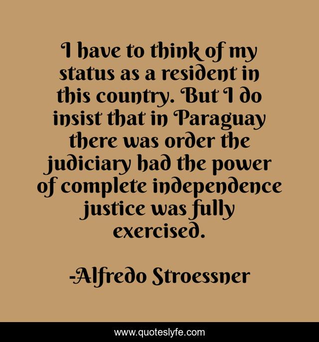 I have to think of my status as a resident in this country. But I do insist that in Paraguay there was order the judiciary had the power of complete independence justice was fully exercised.