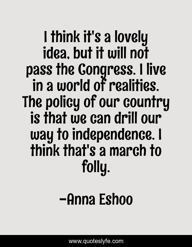 I think it's a lovely idea, but it will not pass the Congress. I live in a world of realities. The policy of our country is that we can drill our way to independence. I think that's a march to folly.