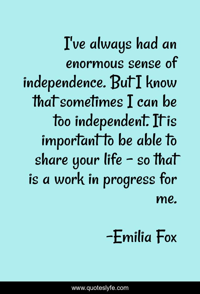 I've always had an enormous sense of independence. But I know that sometimes I can be too independent. It is important to be able to share your life - so that is a work in progress for me.