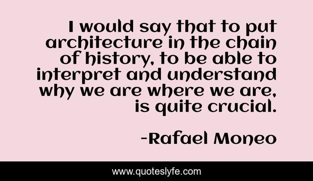 I would say that to put architecture in the chain of history, to be able to interpret and understand why we are where we are, is quite crucial.