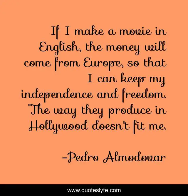 If I make a movie in English, the money will come from Europe, so that I can keep my independence and freedom. The way they produce in Hollywood doesn't fit me.