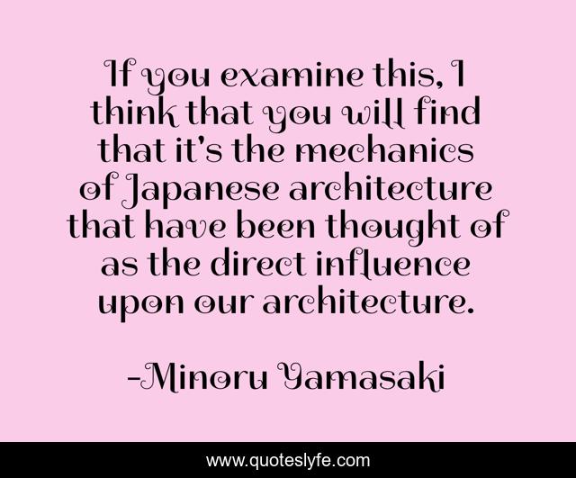 If you examine this, I think that you will find that it's the mechanics of Japanese architecture that have been thought of as the direct influence upon our architecture.