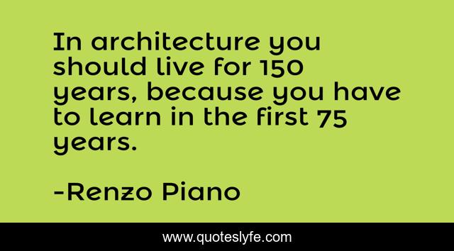 In architecture you should live for 150 years, because you have to learn in the first 75 years.