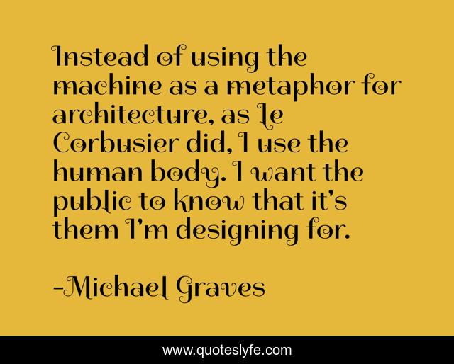 Instead of using the machine as a metaphor for architecture, as Le Corbusier did, I use the human body. I want the public to know that it's them I'm designing for.