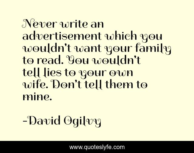 Never write an advertisement which you wouldn't want your family to read. You wouldn't tell lies to your own wife. Don't tell them to mine.