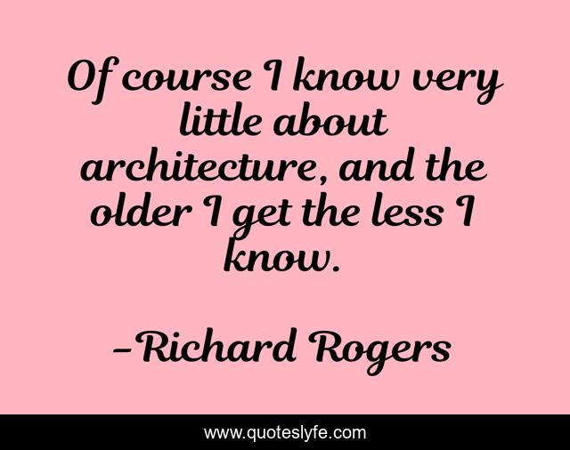 Of course I know very little about architecture, and the older I get the less I know.