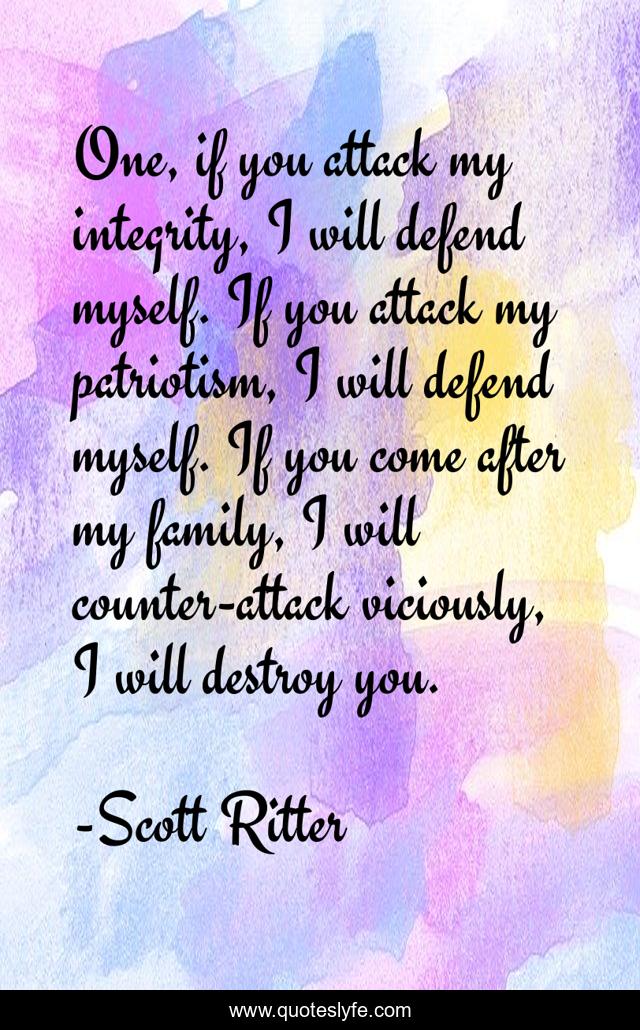 One, if you attack my integrity, I will defend myself. If you attack my patriotism, I will defend myself. If you come after my family, I will counter-attack viciously, I will destroy you.