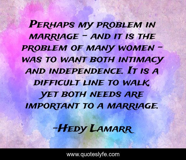 Perhaps my problem in marriage - and it is the problem of many women - was to want both intimacy and independence. It is a difficult line to walk, yet both needs are important to a marriage.
