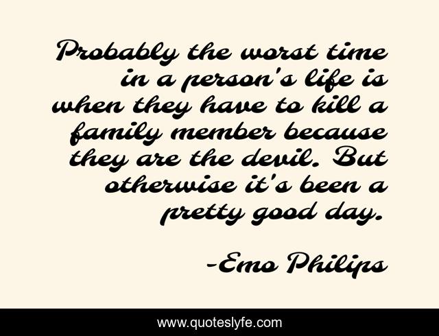 Probably the worst time in a person's life is when they have to kill a family member because they are the devil. But otherwise it's been a pretty good day.