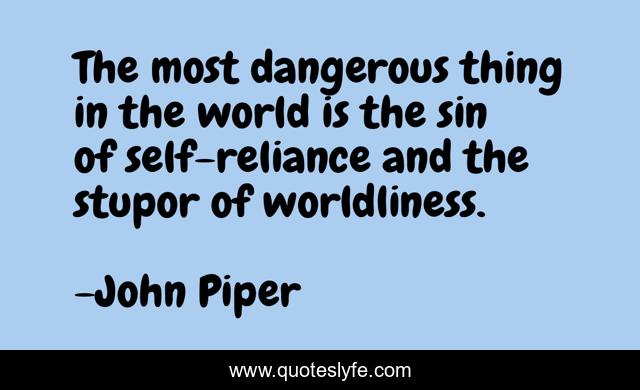 The most dangerous thing in the world is the sin of self-reliance and the stupor of worldliness.