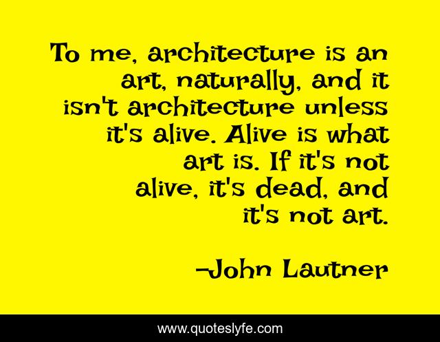 To me, architecture is an art, naturally, and it isn't architecture unless it's alive. Alive is what art is. If it's not alive, it's dead, and it's not art.