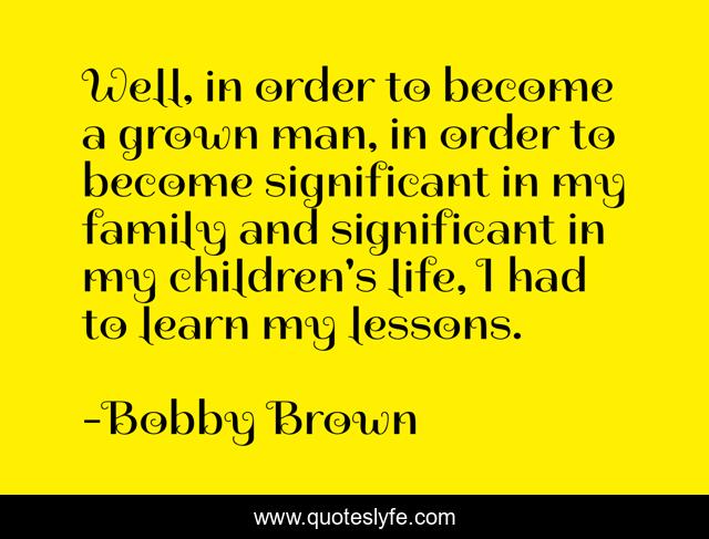 Well, in order to become a grown man, in order to become significant in my family and significant in my children's life, I had to learn my lessons.