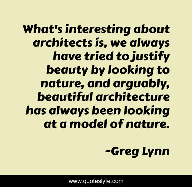 What's interesting about architects is, we always have tried to justify beauty by looking to nature, and arguably, beautiful architecture has always been looking at a model of nature.