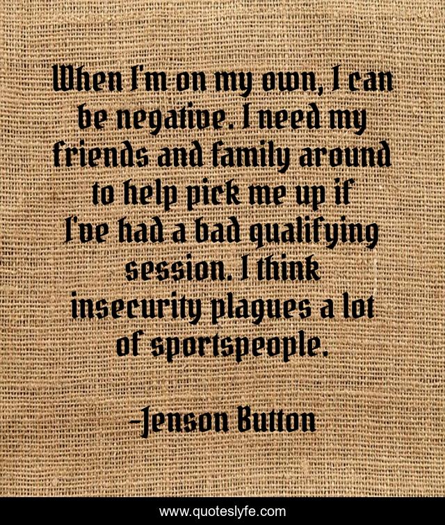 When I'm on my own, I can be negative. I need my friends and family around to help pick me up if I've had a bad qualifying session. I think insecurity plagues a lot of sportspeople.
