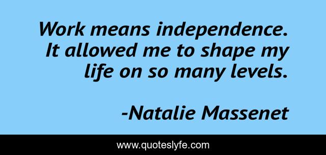 Work means independence. It allowed me to shape my life on so many levels.