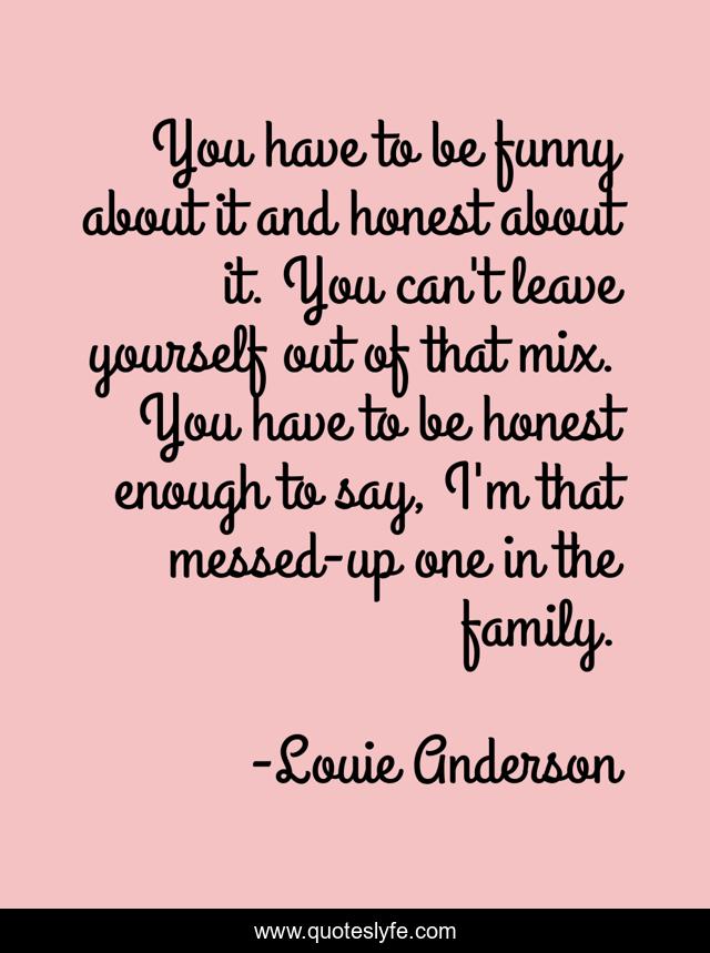 You have to be funny about it and honest about it. You can't leave yourself out of that mix. You have to be honest enough to say, I'm that messed-up one in the family.