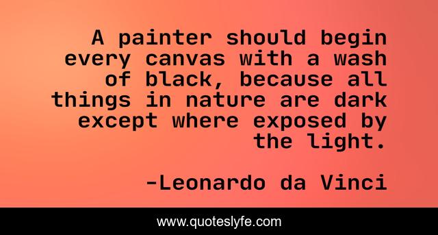 A painter should begin every canvas with a wash of black, because all things in nature are dark except where exposed by the light.