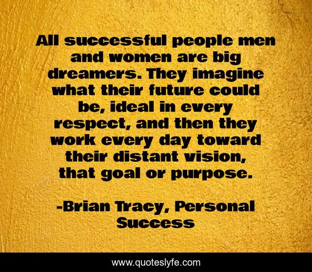 All successful people men and women are big dreamers. They imagine what their future could be, ideal in every respect, and then they work every day toward their distant vision, that goal or purpose.