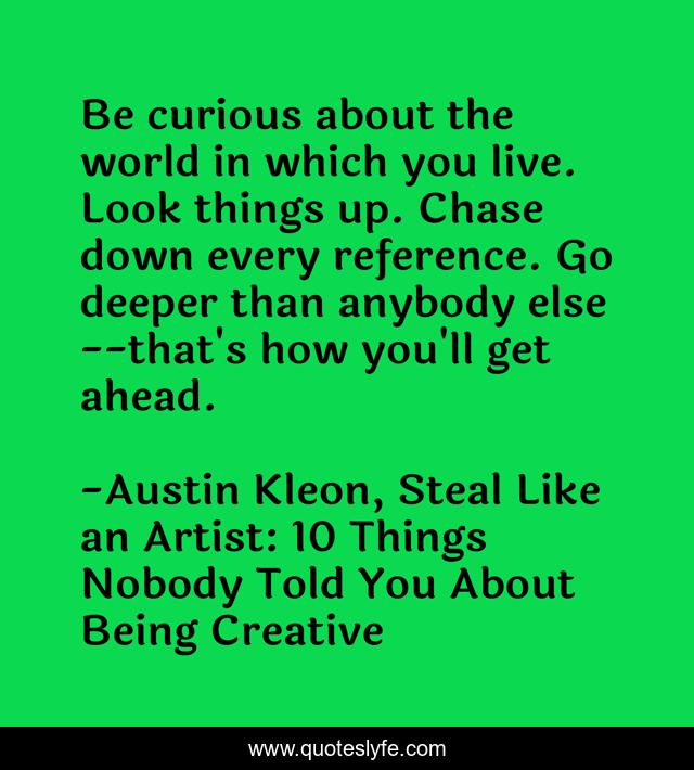 Be curious about the world in which you live. Look things up. Chase down every reference. Go deeper than anybody else--that's how you'll get ahead.