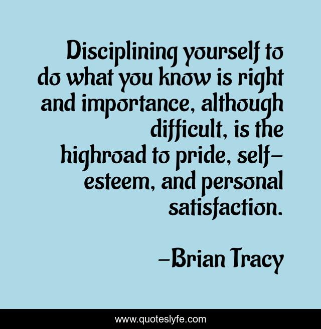 Disciplining yourself to do what you know is right and importance, although difficult, is the highroad to pride, self-esteem, and personal satisfaction.