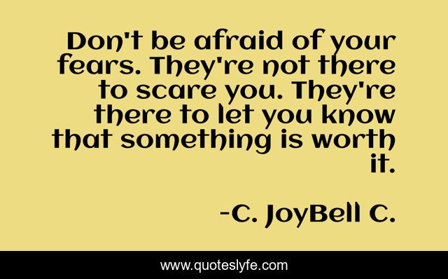 Don't be afraid of your fears. They're not there to scare you. They're there to let you know that something is worth it.