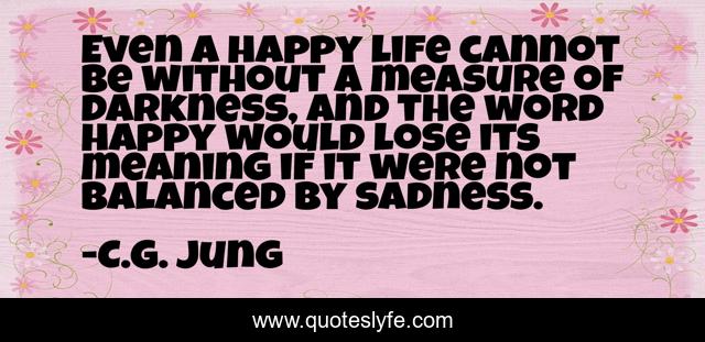 Even a happy life cannot be without a measure of darkness, and the word happy would lose its meaning if it were not balanced by sadness.