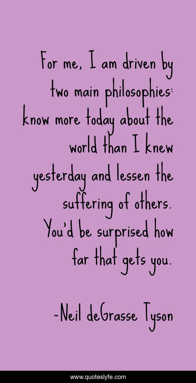 For me, I am driven by two main philosophies: know more today about the world than I knew yesterday and lessen the suffering of others. You'd be surprised how far that gets you.