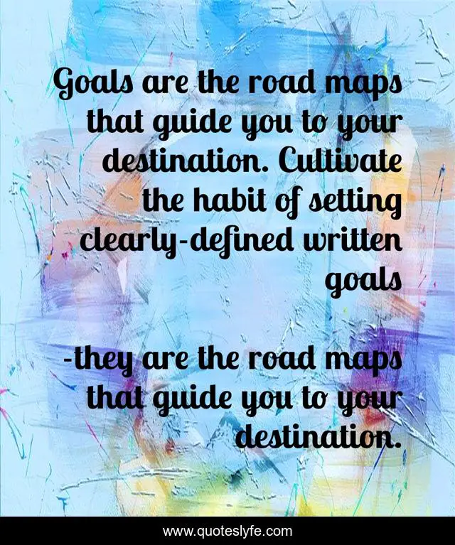 Goals are the road maps that guide you to your destination. Cultivate the habit of setting clearly-defined written goals