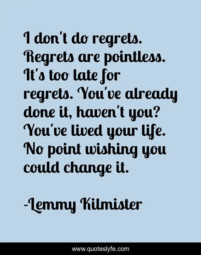 I don't do regrets. Regrets are pointless. It's too late for regrets. You've already done it, haven't you? You've lived your life. No point wishing you could change it.
