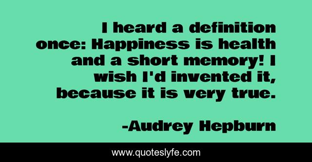 I heard a definition once: Happiness is health and a short memory! I wish I'd invented it, because it is very true.