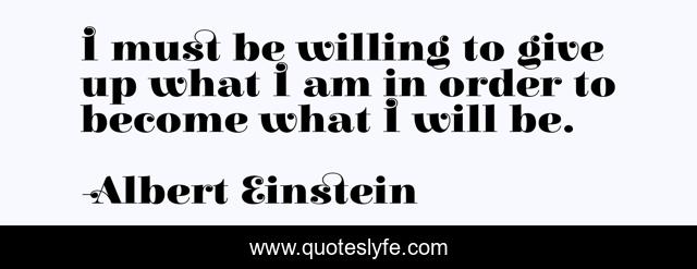 I must be willing to give up what I am in order to become what I will be.