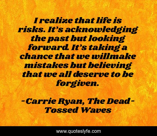 I realize that life is risks. It’s acknowledging the past but looking forward. It’s taking a chance that we willmake mistakes but believing that we all deserve to be forgiven.