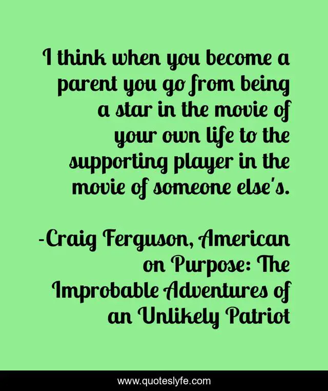 I think when you become a parent you go from being a star in the movie of your own life to the supporting player in the movie of someone else's.