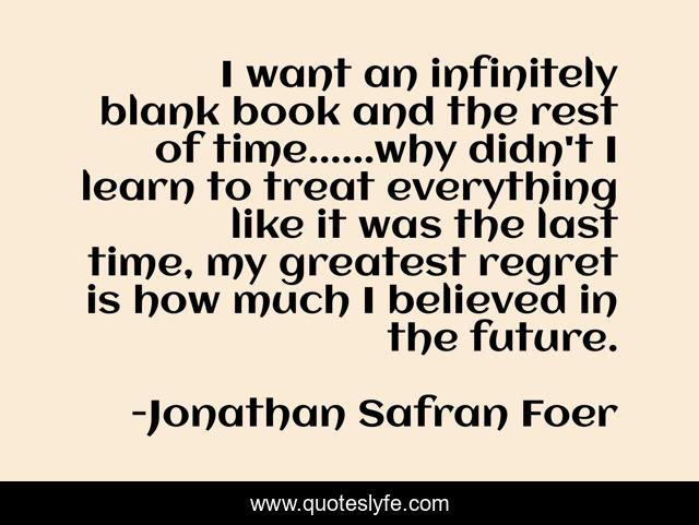 I want an infinitely blank book and the rest of time......why didn't I learn to treat everything like it was the last time, my greatest regret is how much I believed in the future.