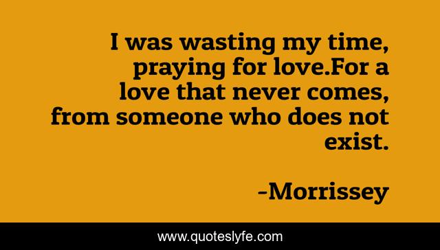 I was wasting my time, praying for love.For a love that never comes, from someone who does not exist.