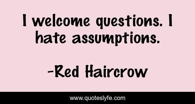 I welcome questions. I hate assumptions.
