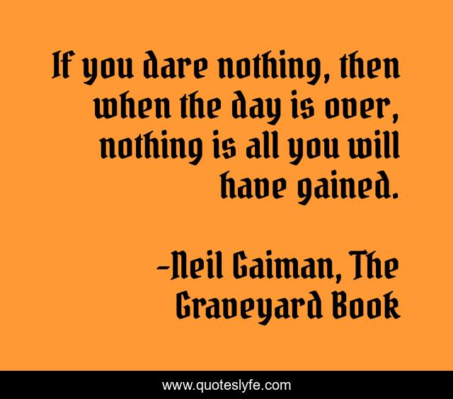 If you dare nothing, then when the day is over, nothing is all you will have gained.