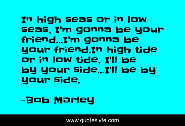 In high seas or in low seas, I'm gonna be your friend...I'm gonna be your friend.In high tide or in low tide, I'll be by your side...I'll be by your side.