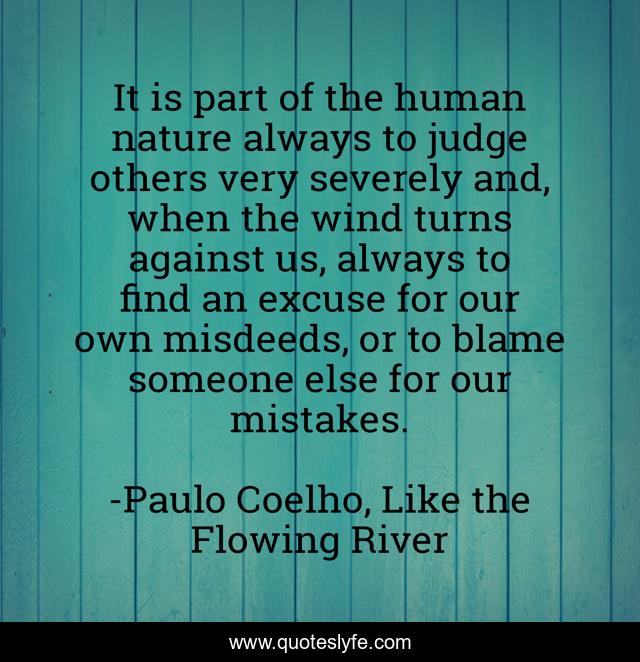 It is part of the human nature always to judge others very severely and, when the wind turns against us, always to find an excuse for our own misdeeds, or to blame someone else for our mistakes.