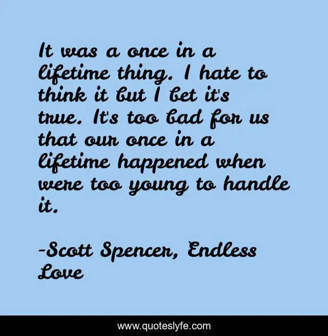It was a once in a lifetime thing. I hate to think it but I bet it's true. It's too bad for us that our once in a lifetime happened when were too young to handle it.