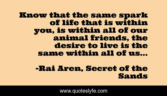 Know that the same spark of life that is within you, is within all of our animal friends, the desire to live is the same within all of us...