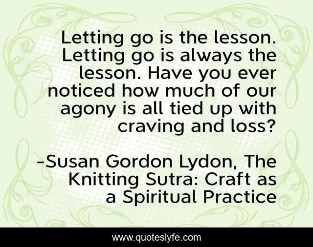 Letting go is the lesson. Letting go is always the lesson. Have you ever noticed how much of our agony is all tied up with craving and loss?