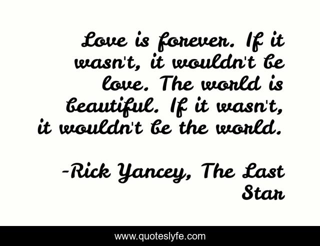 Love is forever. If it wasn't, it wouldn't be love. The world is beautiful. If it wasn't, it wouldn't be the world.