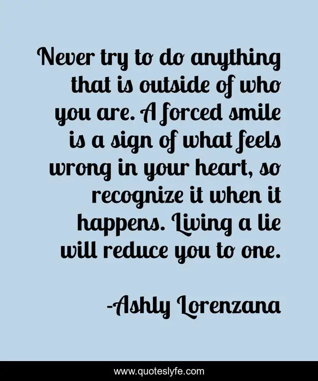 Never try to do anything that is outside of who you are. A forced smile is a sign of what feels wrong in your heart, so recognize it when it happens. Living a lie will reduce you to one.