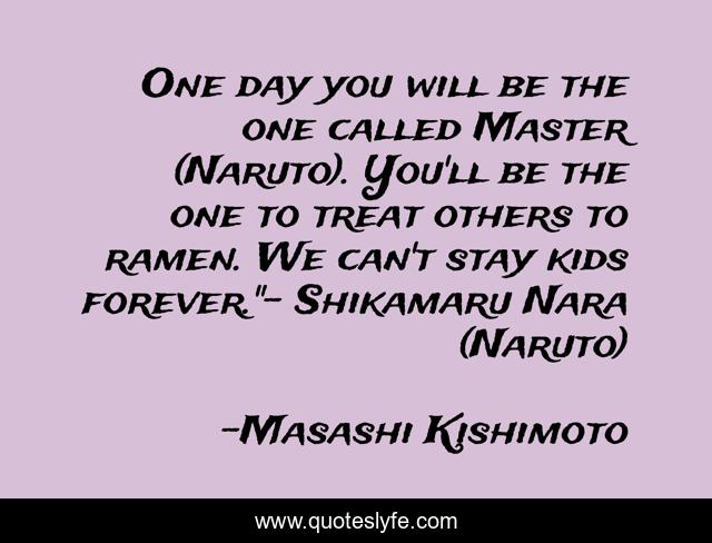 One day you will be the one called Master (Naruto). You'll be the one to treat others to ramen. We can't stay kids forever.