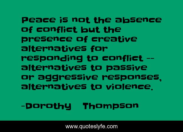 Peace is not the absence of conflict but the presence of creative alternatives for responding to conflict -- alternatives to passive or aggressive responses, alternatives to violence.
