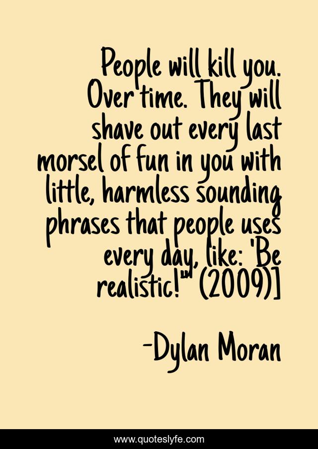 People will kill you. Over time. They will shave out every last morsel of fun in you with little, harmless sounding phrases that people uses every day, like: 'Be realistic!'