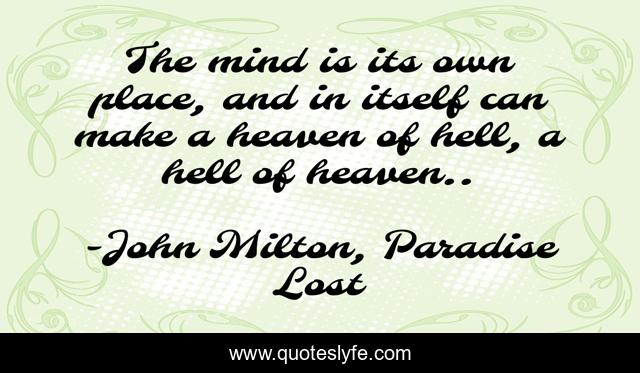 The mind is its own place, and in itself can make a heaven of hell, a hell of heaven..